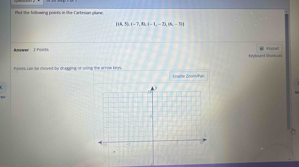 Plot the following points in the Cartesian plane.
 (4,5),(-7,8),(-1,-2),(6,-3)
Answer 2 Points Keypad 
Keyboard Shortcuts 
Points can be moved by dragging or using the arrow keys. 
Enable Zoom/Pan 
C 
N 
ev