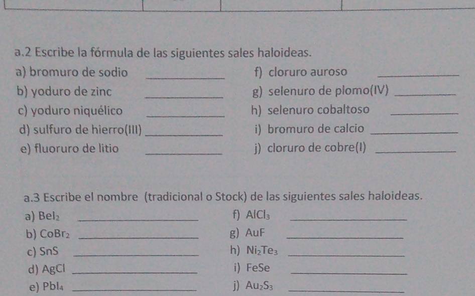 Escribe la fórmula de las siguientes sales haloideas. 
a) bromuro de sodio _f) cloruro auroso_ 
b) yoduro de zinc _g) selenuro de plomo(IV)_ 
c) yoduro niquélico _h) selenuro cobaltoso_ 
d) sulfuro de hierro(III) _i) bromuro de calcio_ 
e) fluoruro de litio _j) cloruro de cobre(I)_ 
a.3 Escribe el nombre (tradicional o Stock) de las siguientes sales haloideas. 
a) Bel_2 _f) AlCl_3 _ 
b) CoBr_2 _g) AuF _ 
c) SnS _h) Ni_2Te_3 _ 
d) AgCl _i) FeSe _ 
e) Pbl_4 _j) Au_2S_3 _