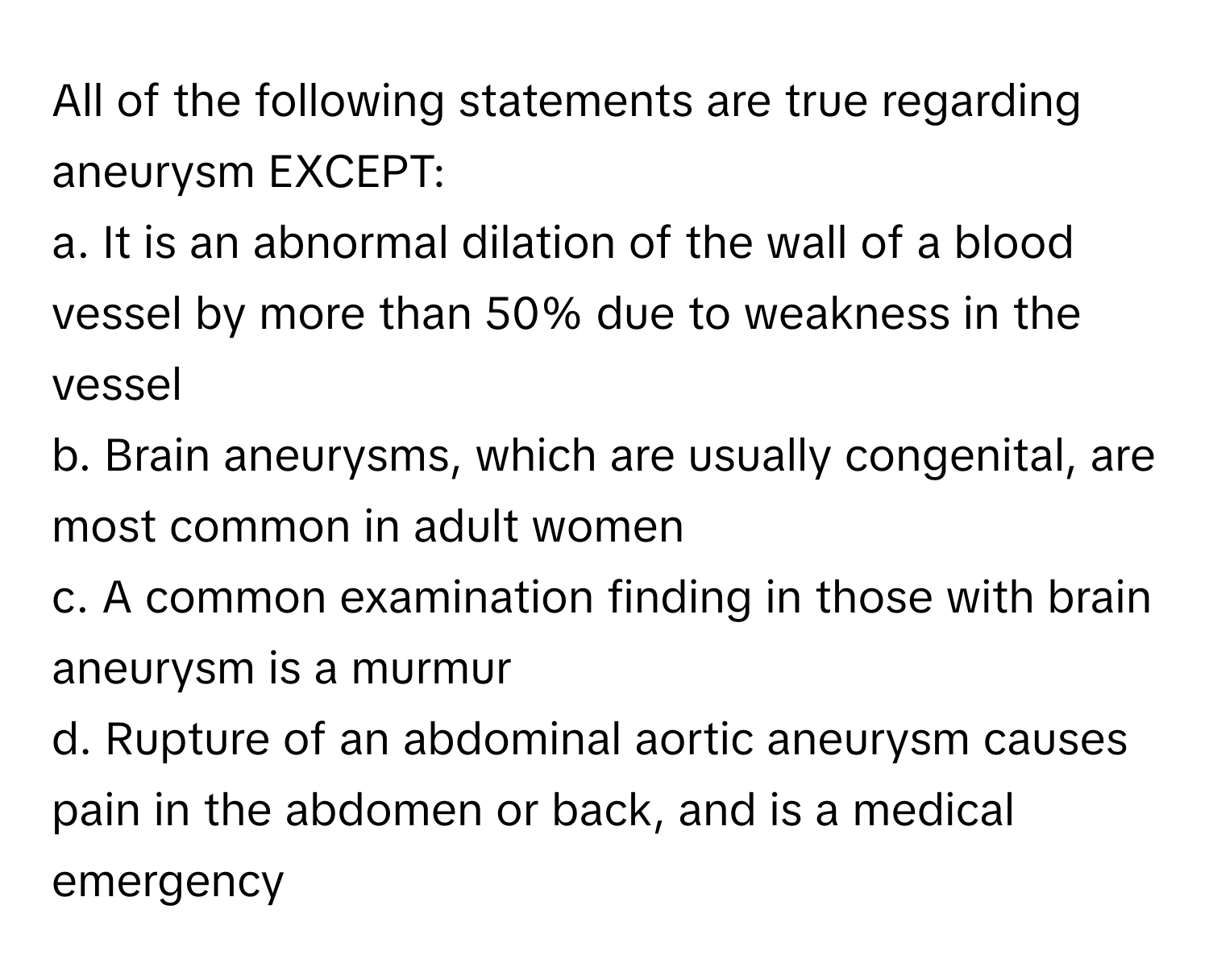 All of the following statements are true regarding aneurysm EXCEPT:

a. It is an abnormal dilation of the wall of a blood vessel by more than 50% due to weakness in the vessel
b. Brain aneurysms, which are usually congenital, are most common in adult women
c. A common examination finding in those with brain aneurysm is a murmur
d. Rupture of an abdominal aortic aneurysm causes pain in the abdomen or back, and is a medical emergency