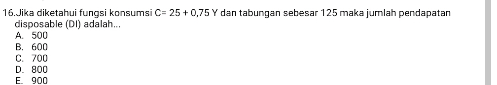 Jika diketahui fungsi konsumsi C=25+0,75Y dan tabungan sebesar 125 maka jumlah pendapatan
disposable (DI) adalah...
A. 500
B. 600
C. 700
D. 800
E. 900