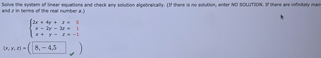 Solve the system of linear equations and check any solution algebraically. (If there is no solution, enter NO SOLUTION. If there are infinitely man
and z in terms of the real number a.)
beginarrayl 2x+4y+z=5 x-2y-3z=1 x+y-z=-1endarray.
(x,y,z)=(8,-4,5 □ 