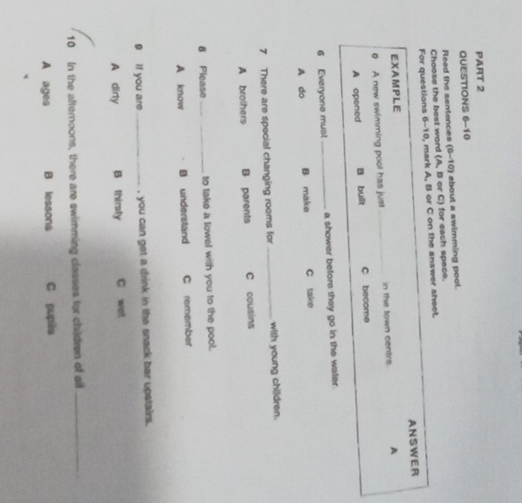 Read the sentences (6-10) about a swimming pool.
Choose the best word (A, B or C) for each space.
For questions 6-10, mark A, B or C on the answer sheet.
ANSWER
EXAMPLE
0 A new swimming pool has jus!_ in the town centre. A
A opened B built C become
6 Everyone must_ a shower before they go in the water.
A do B make C take
7 There are special changing rooms for _with young children.
A brothers B parents C cousins
8 Please _to take a towel with you to the pool.
A know B understand C remember
g if you are _, you can get a drink in the snack bar upstairs .
A dirty B thirsly C wat
10 In the afternoons, there are swimming classes for children of all_
A ages B lessons C pupis