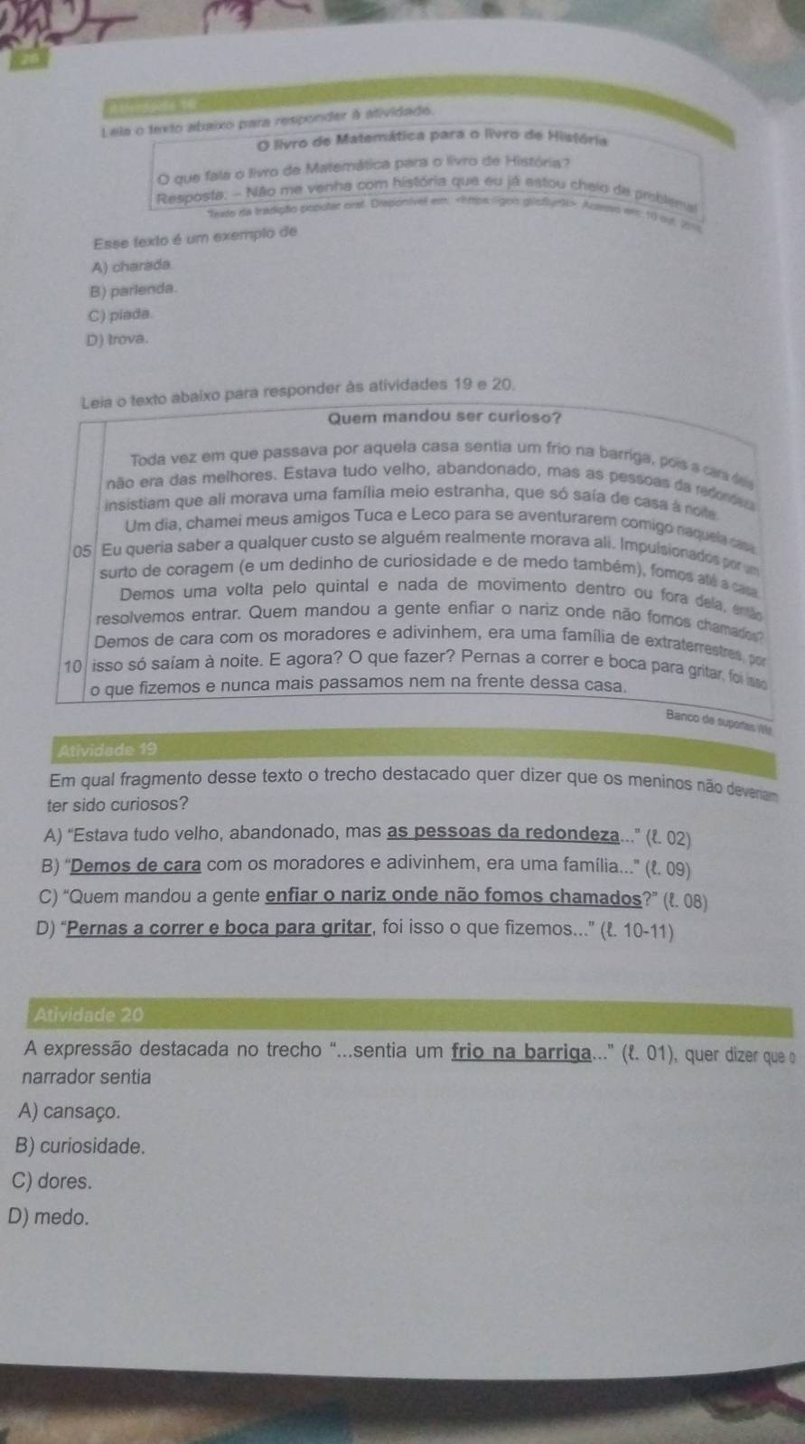 Lela o texto abaixo para responder à atividade.
O livro de Matemática para o livro de História
O que fala o livro de Matemática para o livro de História?
Resposta. - Não me venha com história que eu já estou chelo de priblemal
Thute na tradição popolat onal. Dispionivel em Actees wrs 10 out 2016
Esse texto é um exemplo de
A) charada
B) parlenda.
C) piada.
D) trova.
Leia o texto abaixo para responder às atividades 19 e 20.
Quem mandou ser curioso?
Toda vez em que passava por aquela casa sentia um frio na barriga, pois a carde
não era das melhores. Estava tudo velho, abandonado, mas as pessoas da redordes
insistiam que ali morava uma família meio estranha, que só saía de casa a noe
Um dia, chamei meus amigos Tuca e Leco para se aventurarem comigó naquela casa
05 Eu queria saber a qualquer custo se alguém realmente morava ali. Impulsionados por um
surto de coragem (e um dedinho de curiosidade e de medo também), fomos até a casa
Demos uma volta pelo quintal e nada de movimento dentro ou fora dela, então
resolvemos entrar. Quem mandou a gente enfiar o nariz onde não fomos chamados
Demos de cara com os moradores e adivinhem, era uma família de extraterrestres, por
10 isso só saíam à noite. E agora? O que fazer? Pernas a correr e boca para gritar, foi m
o que fizemos e nunca mais passamos nem na frente dessa casa.
Banco de suportas V
Atividade 19
Em qual fragmento desse texto o trecho destacado quer dizer que os meninos não deveram
ter sido curiosos?
A) “Estava tudo velho, abandonado, mas as pessoas da redondeza...” (१. 02)
B) “Demos de cara com os moradores e adivinhem, era uma família...” (१. 09)
C) “Quem mandou a gente enfiar o nariz onde não fomos chamados?” (l. 08)
D) “Pernas a correr e boca para gritar, foi isso o que fizemos...” (l. 10-11)
Atividade 20
A expressão destacada no trecho “.sentia um frio na barriga...” (l. 01), quer dizer que o
narrador sentia
A) cansaço.
B) curiosidade.
C) dores.
D) medo.