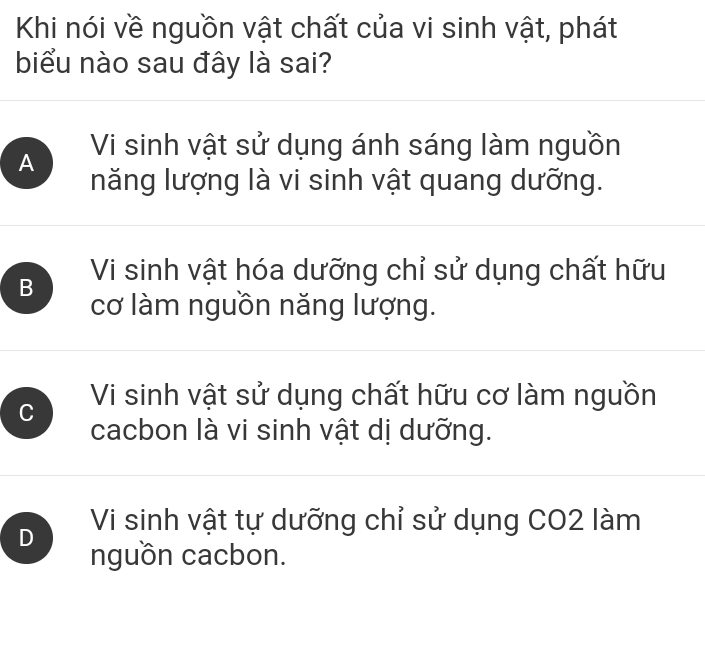 Khi nói về nguồn vật chất của vi sinh vật, phát
biểu nào sau đây là sai?
A Vi sinh vật sử dụng ánh sáng làm nguồn
năng lượng là vi sinh vật quang dưỡng.
B Vi sinh vật hóa dưỡng chỉ sử dụng chất hữu
cơ làm nguồn năng lượng.
C Vi sinh vật sử dụng chất hữu cơ làm nguồn
cacbon là vi sinh vật dị dưỡng.
Vi sinh vật tự dưỡng chỉ sử dụng CO2 làm
D nguồn cacbon.