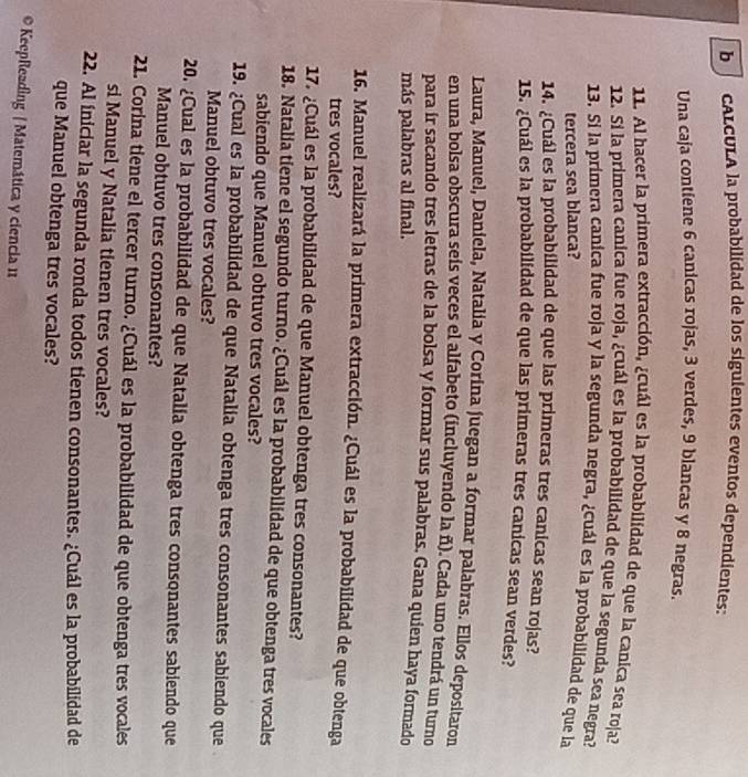 cALCULA la probabilidad de los siguientes eventos dependientes:
Una caja contiene 6 canicas rojas, 3 verdes, 9 blancas y 8 negras.
11. Al hacer la primera extracción, ¿cuál es la probabilidad de que la canica sea roja?
12. Si la primera canica fue roja, ¿cuál es la probabilidad de que la segunda sea negra?
13. Si la primera canica fue roja y la segunda negra, ¿cuál es la probabilidad de que la
tercera sea blanca?
14. ¿Cuál es la probabilidad de que las primeras tres canicas sean rojas?
15. ¿Cuál es la probabilidad de que las primeras tres canicas sean verdes?
Laura, Manuel, Daniela, Natalia y Corina juegan a formar palabras. Ellos depositaron
en una bolsa obscura seís veces el alfabeto (incluyendo la ñ). Cada uno tendrá un turno
para ir sacando tres letras de la bolsa y formar sus palabras. Gana quien haya formado
más palabras al final.
16. Manuel realizará la primera extracción. ¿Cuál es la probabilidad de que obtenga
tres vocales?
17. ¿Cuál es la probabilidad de que Manuel obtenga tres consonantes?
18. Natalia tiene el segundo turno. ¿Cuál es la probabilidad de que obtenga tres vocales
sabiendo que Manuel obtuvo tres vocales?
19. ¿Cual es la probabilidad de que Natalia obtenga tres consonantes sabiendo que
Manuel obtuvo tres vocales?
20. ¿Cual es la probabilidad de que Natalía obtenga tres consonantes sabiendo que
Manuel obtuvo tres consonantes?
21. Corina tiene el tercer turno. ¿Cuál es la probabilidad de que obtenga tres vocales
si Manuel y Natalia tienen tres vocales?
22. Al iniciar la segunda ronda todos tienen consonantes. ¿Cuál es la probabilidad de
que Manuel obtenga tres vocales?
* KeepReadìng / Matemática y ciencia 11