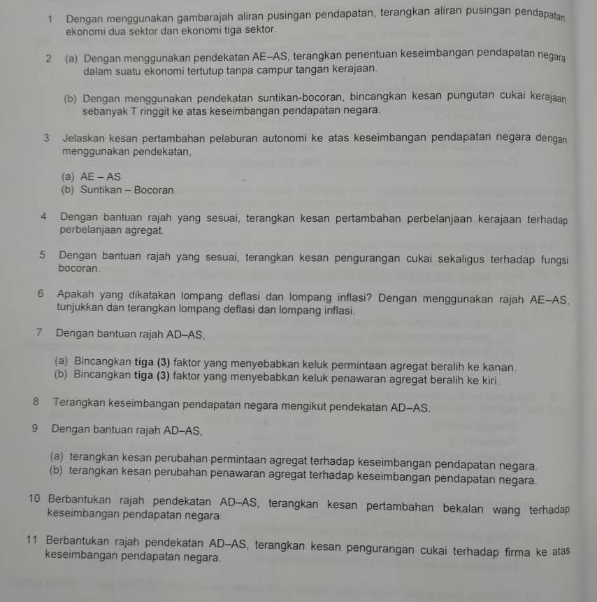 Dengan menggunakan gambarajah aliran pusingan pendapatan, terangkan aliran pusingan pendapatan
ekonomi dua sektor dan ekonomi tiga sektor.
2 (a) Dengan menggunakan pendekatan AE-AS, terangkan penentuan keseimbangan pendapatan negara
dalam suatu ekonomi tertutup tanpa campur tangan kerajaan.
(b) Dengan menggunakan pendekatan suntikan-bocoran, bincangkan kesan pungutan cukai kerajaan
sebanyak T ringgit ke atas keseimbangan pendapatan negara.
3 Jelaskan kesan pertambahan pelaburan autonomi ke atas keseimbangan pendapatan negara dengan
menggunakan pendekatan,
(a) AE - AS
(b) Suntikan - Bocoran
4 Dengan bantuan rajah yang sesuai, terangkan kesan pertambahan perbelanjaan kerajaan terhadap
perbelanjaan agregat.
5 Dengan bantuan rajah yang sesuai, terangkan kesan pengurangan cukai sekaligus terhadap fungsi
bocoran.
6 Apakah yang dikatakan lompang deflasi dan lompang inflasi? Dengan menggunakan rajah AE-AS,
tunjukkan dan terangkan lompang deflasi dan lompang inflasi.
7 Dengan bantuan rajah AD-AS,
(a) Bincangkan tiga (3) faktor yang menyebabkan keluk permintaan agregat beralih ke kanan.
(b) Bincangkan tiga (3) faktor yang menyebabkan keluk penawaran agregat beralih ke kiri.
8 Terangkan keseimbangan pendapatan negara mengikut pendekatan AD-AS.
9 Dengan bantuan rajah AD-AS,
(a) terangkan kesan perubahan permintaan agregat terhadap keseimbangan pendapatan negara.
(b) terangkan kesan perubahan penawaran agregat terhadap keseimbangan pendapatan negara.
10 Berbantukan rajah pendekatan AD-AS, terangkan kesan pertambahan bekalan wang terhadap
keseimbangan pendapatan negara.
11 Berbantukan rajah pendekatan AD-AS, terangkan kesan pengurangan cukai terhadap firma ke atas
keseimbangan pendapatan negara.