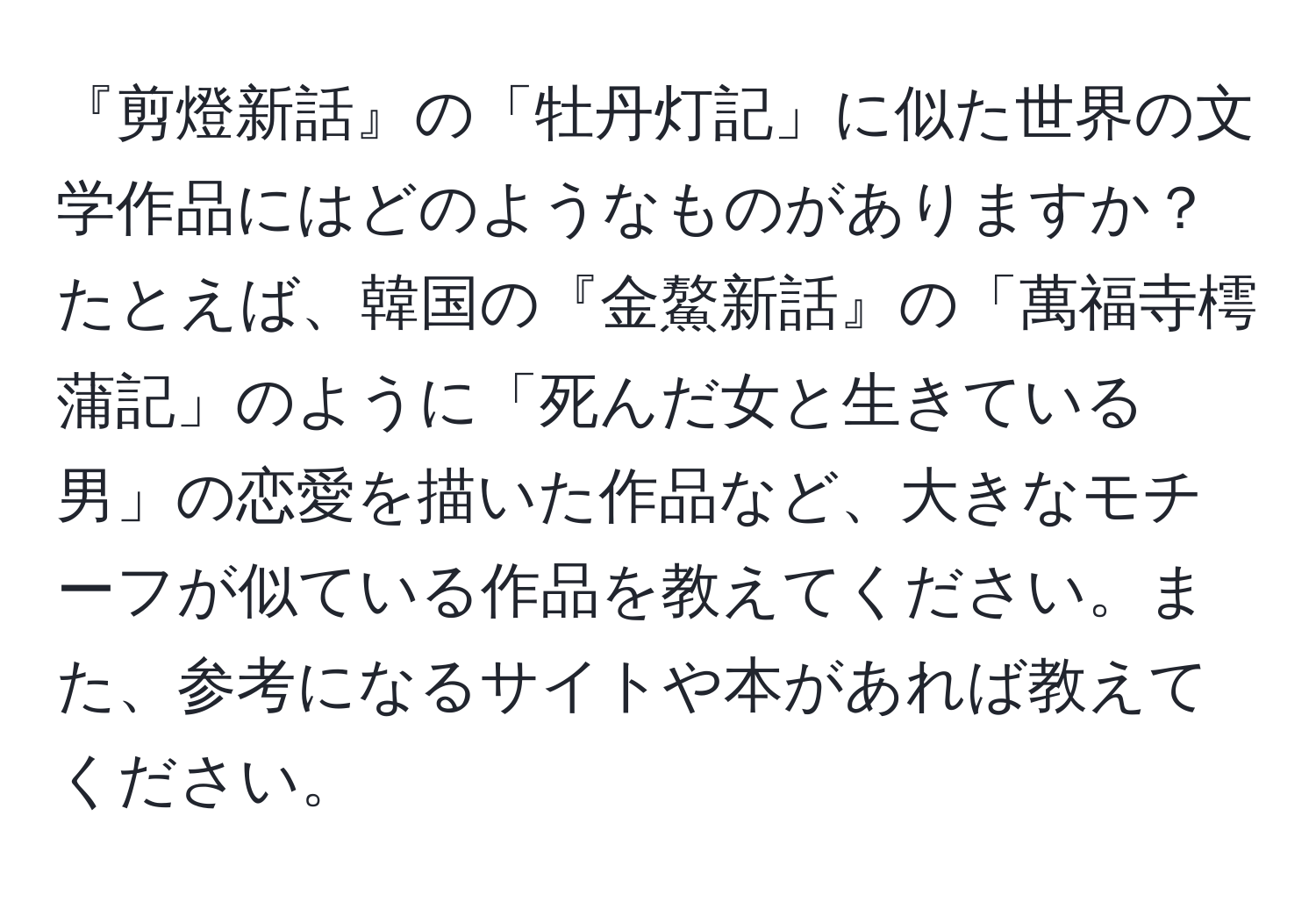 『剪燈新話』の「牡丹灯記」に似た世界の文学作品にはどのようなものがありますか？たとえば、韓国の『金鰲新話』の「萬福寺樗蒲記」のように「死んだ女と生きている男」の恋愛を描いた作品など、大きなモチーフが似ている作品を教えてください。また、参考になるサイトや本があれば教えてください。