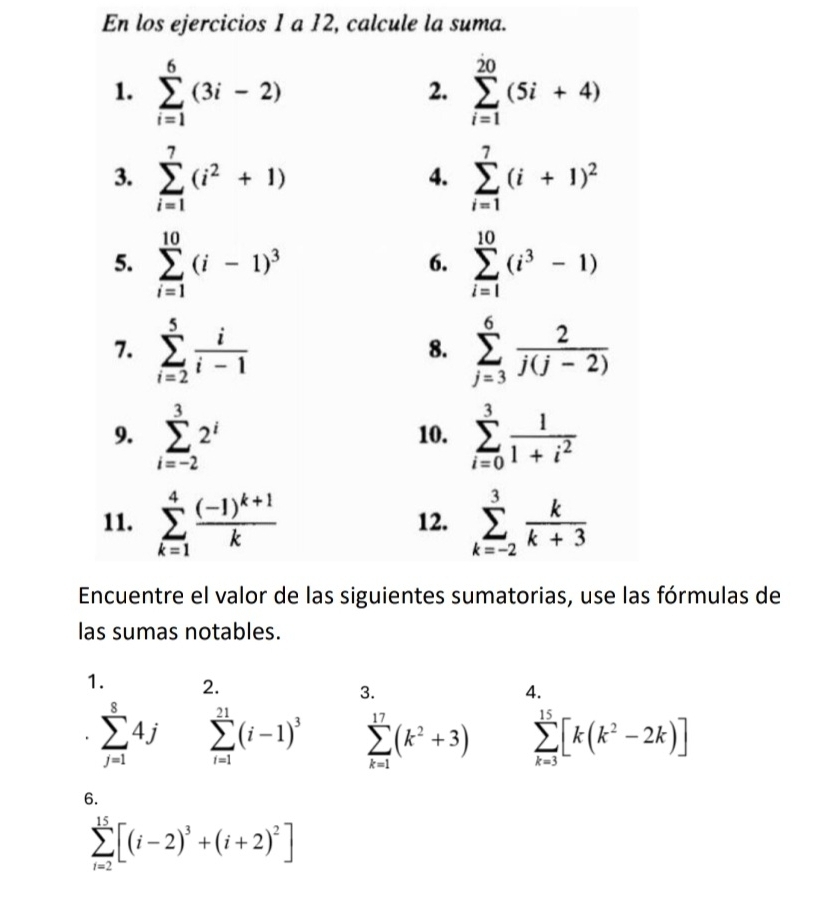 En los ejercicios 1 a 12, calcule la suma.
fórmulas de
las sumas notables.
1. 2. 3.
4.
sumlimits _(j=1)^84j sumlimits _(i=1)^(21)(i-1)^3 sumlimits _(k=1)^(17)(k^2+3) sumlimits _(k=3)^(15)[k(k^2-2k)]
6.
sumlimits _(i=2)^(15)[(i-2)^3+(i+2)^2]