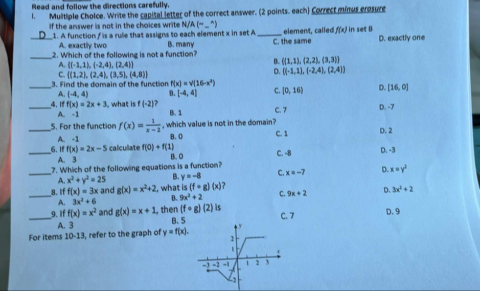 Read and follow the directions carefully.
1. Multiple Cholce. Write the capital letter of the correct answer. (2 points. each) Correct minus ergsure
If the answer is not in the choices write N/A ( ^sim 
_1. A function f is a rule that assigns to each element x in set A _element, called f(x) in set B
A. exactly two B. many C. the same D. exactly one
_2. Which of the following is not a function?
A.  (-1,1),(-2,4),(2,4)
B.  (1,1),(2,2),(3,3)
C、  (1,2),(2,4),(3,5),(4,8)
D.  (-1,1),(-2,4),(2,4)
_3. Find the domain of the function f(x)=sqrt((16-x^2))
A. (-4,4) B. [-4,4]
C. [0,16)
D. [16,0]
_4、 If f(x)=2x+3 , what is f(-2) ? D. -7
A. -1 B. 1 C. 7
_5. For the function f(x)= 1/x-2  , which value is not in the domain?
A. -1 B、O C. 1
D. 2
_6. If f(x)=2x-5 calculate f(0)+f(1) D. -3
C. -8
A、 3
B、O
7. Which of the following equations is a function?
_A. x^2+y^2=25 B. y=-8 C. x=-7 D. x=y^2
_8. If f(x)=3x and g(x)=x^2+2 , what is (fcirc g)(x) ?
A. 3x^2+6
B. 9x^2+2 C. 9x+2 D. 3x^2+2
_9. If f(x)=x^2 and g(x)=x+1 , then (fcirc g)(2) is C. 7 D. 9
A. 3 B.5
For items 10-13, refer to the graph of y=f(x).