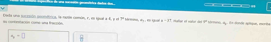 termino específico de una sucesión geométrica dados dos..
0/5
Dada una sucesión geométrica, la razón común, r, es igual a 4, y el 7° término, a_7 , es igual a −37. Hallar el valor del 9° término, a_9. En donde aplique, escriba 
su contestación como una fracción.
a_9=□
 □ /□  