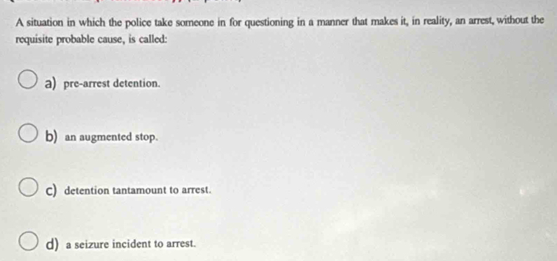 A situation in which the police take someone in for questioning in a manner that makes it, in reality, an arrest, without the
requisite probable cause, is called:
a) pre-arrest detention.
b) an augmented stop.
C) detention tantamount to arrest.
d) a seizure incident to arrest.