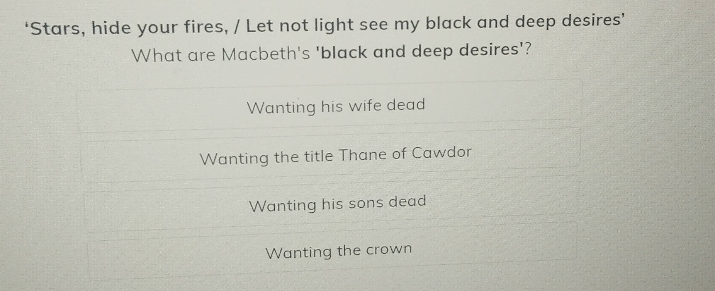 ‘Stars, hide your fires, / Let not light see my black and deep desires’
What are Macbeth's 'black and deep desires'?
Wanting his wife dead
Wanting the title Thane of Cawdor
Wanting his sons dead
Wanting the crown