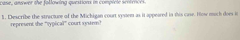 case, answer the following questions in complete sentences. 
1. Describe the structure of the Michigan court system as it appeared in this case. How much does it 
represent the “typical” court system?