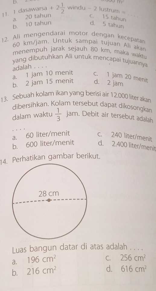 m^2
11. 1 dasawarsa + 2 1/2  windu - 2 lustrum =_
a. 20 tahun c. 15 tahun
b. 10 tahun d. 5 tahun
12. Ali mengendarai motor dengan kecepatan
60 km/jam. Untuk sampai tujuan Ali aka
menempuh jarak sejauh 80 km, maka waktu
yang dibutuhkan Ali untuk mencapai tujuannya
adalah . . . .
a. 1 jam 10 menit c. 1 jam 20 menit
b. 2 jam 15 menit d. 2 jam
13. Sebuah kolam ikan yang berisi air 12.000 liter akan
dibersihkan. Kolam tersebut dapat dikosongkan
dalam waktu  1/3  jam. Debit air tersebut adalah
a. 60 liter /menit c. 240 liter/menit
b. 600 liter/menit d. 2.400 liter/menit
14. Perhatikan gambar berikut.
Luas bangun datar di atas adalah . . . .
a. 196cm^2
C. 256cm^2
b. 216cm^2
d. 616cm^2