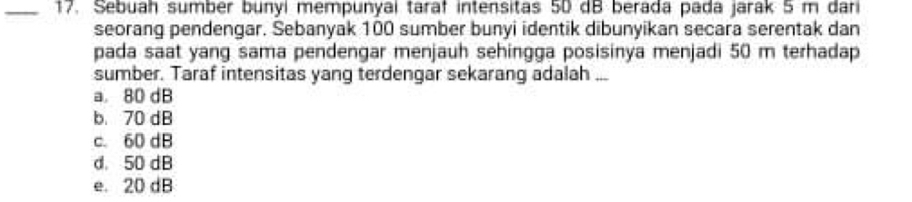 Sebuah sumbér bunyi mempunyai taraf intensitas 50 dB berada pada jarák 5 m dar
seorang pendengar. Sebanyak 100 sumber bunyi identik dibunyikan secara serentak dan
pada saat yang sama pendengar menjauh sehingga posisinya menjadi 50 m terhadap
sumber. Taraf intensitas yang terdengar sekarang adalah ...
a. 80 dB
b. 70 dB
c. 60 dB
d. 50 dB
e. 20 dB