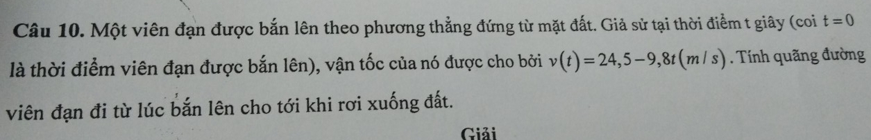 Một viên đạn được bắn lên theo phương thẳng đứng từ mặt đất. Giả sử tại thời điểm t giây (coi t=0
là thời điểm viên đạn được bắn lên), vận tốc của nó được cho bởi v(t)=24,5-9,8t(m/s). Tính quãng đường 
viên đạn đi từ lúc bắn lên cho tới khi rơi xuống đất. 
Giải