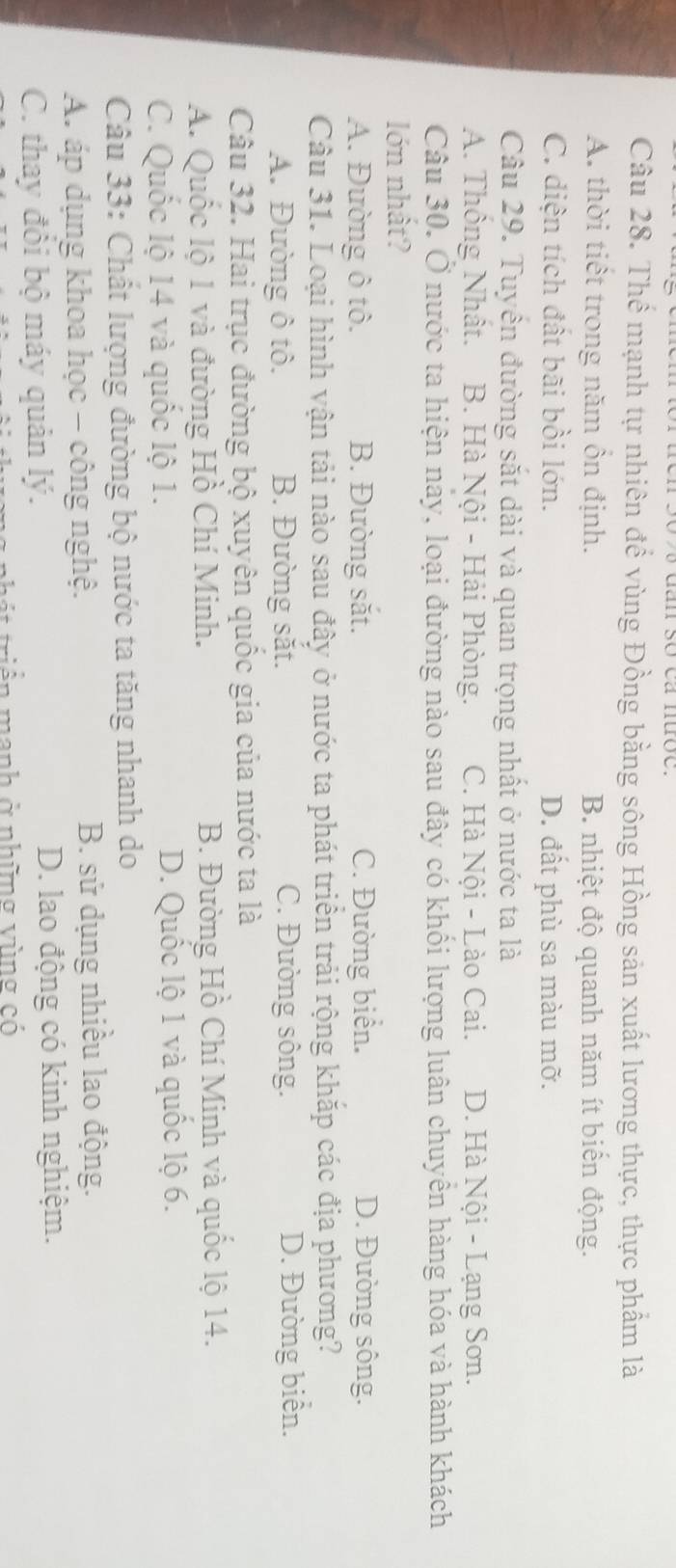 Thể mạnh tự nhiên để vùng Đồng bằng sông Hồng sản xuất lương thực, thực phẩm là
A. thời tiết trong năm ồn định. B. nhiệt độ quanh năm ít biển động.
C. diện tích đất bãi bồi lớn. D. đất phù sa màu mỡ.
Câu 29. Tuyển đường sắt dài và quan trọng nhất ở nước ta là
A. Thông Nhật. B. Hà Nội - Hải Phòng. C. Hà Nội - Lào Cai. D. Hà Nội - Lạng Sơn.
Câu 30. Ở nước ta hiện nay, loại đường nào sau đây có khối lượng luân chuyển hàng hóa và hành khách
lớn nhất?
A. Đường ô tô. B. Đường sắt. C. Đường biển. D. Đường sông.
Câu 31. Loại hình vận tải nào sau đây ở nước ta phát triển trải rộng khắp các địa phương?
A. Đường ô tô. B. Đường săt. C. Đường sông.
D. Đường biển.
Câu 32. Hai trục đường bộ xuyên quốc gia của nước ta là
A. Quốc lộ 1 và đường Hồ Chí Minh. B. Đường Hồ Chí Minh và quốc lộ 14.
C. Quốc lộ 14 và quốc lộ 1. D. Quốc lộ 1 và quốc lộ 6.
Câu 33: Chất lượng đường bộ nước ta tăng nhanh do
A. áp dụng khoa học - công nghệ. B. sử dụng nhiều lao động.
C. thay đôi bộ máy quản lý. D. lao động có kinh nghiệm.
iên manh ở những vùng có