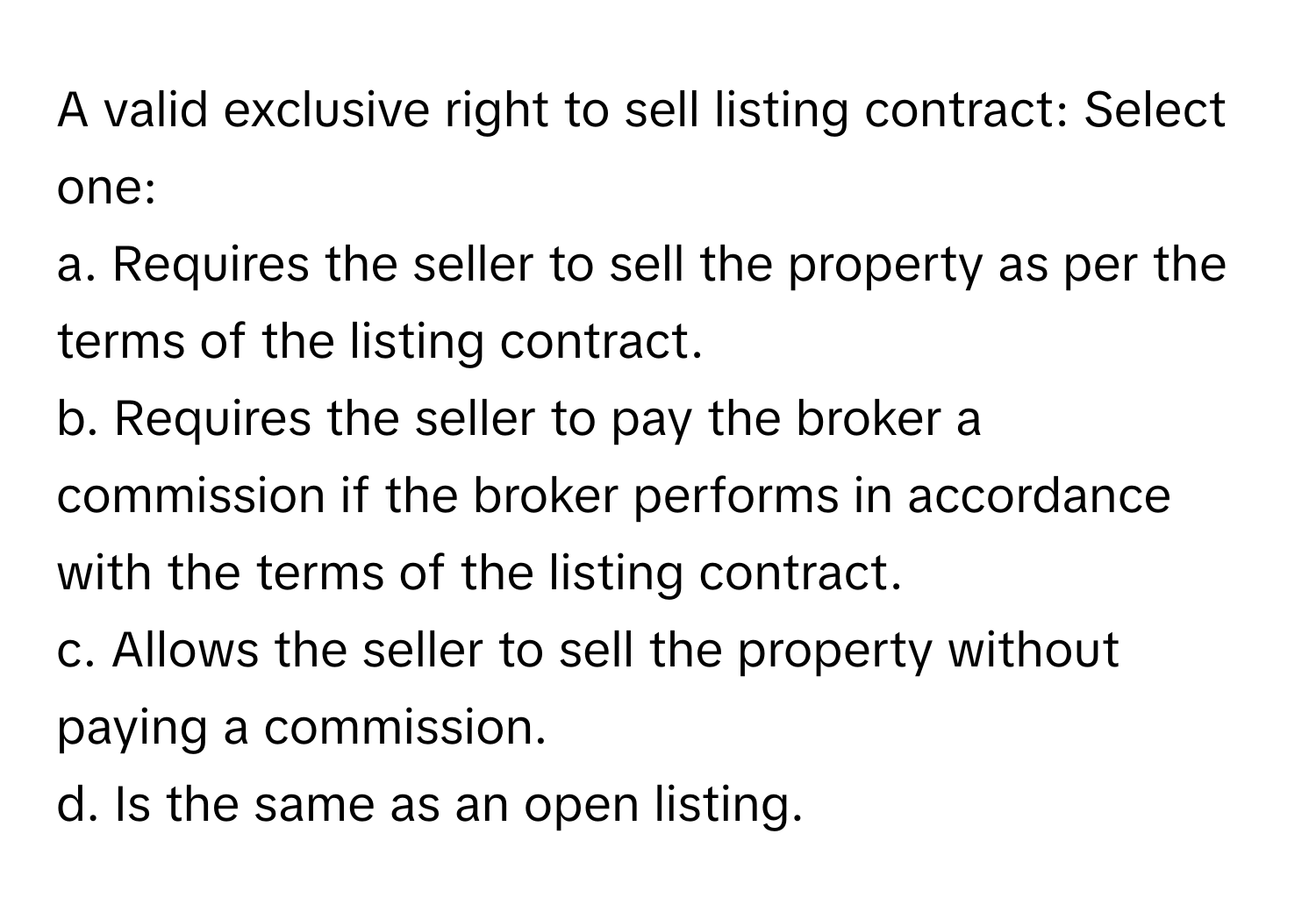 A valid exclusive right to sell listing contract: Select one:

a. Requires the seller to sell the property as per the terms of the listing contract. 
b. Requires the seller to pay the broker a commission if the broker performs in accordance with the terms of the listing contract.
c. Allows the seller to sell the property without paying a commission.
d. Is the same as an open listing.