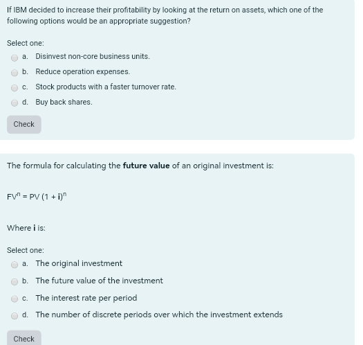 If IBM decided to increase their profitability by looking at the return on assets, which one of the
following options would be an appropriate suggestion?
Select one:
a. Disinvest non-core business units.
b. Reduce operation expenses.
c. Stock products with a faster turover rate.
d. Buy back shares.
Check
The formula for calculating the future value of an original investment is:
FV^n=PV(1+i)^n
Where i is:
Select one:
a. The original investment
b. The future value of the investment
c. The interest rate per period
d. The number of discrete periods over which the investment extends
Check