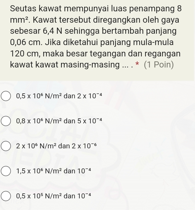 Seutas kawat mempunyai luas penampang 8
mm^2. Kawat tersebut diregangkan oleh gaya
sebesar 6,4 N sehingga bertambah panjang
0,06 cm. Jika diketahui panjang mula-mula
120 cm, maka besar tegangan dan regangan
kawat kawat masing-masing ... . * (1 Poin)
0,5* 10^6N/m^2 dan 2* 10^(-4)
0,8* 10^6N/m^2 dan 5* 10^(-4)
2* 10^6N/m^2 dan 2* 10^(-6)
1,5* 10^6N/m^2 dan 10^(-4)
0,5* 10^5N/m^2 dan 10^(-4)