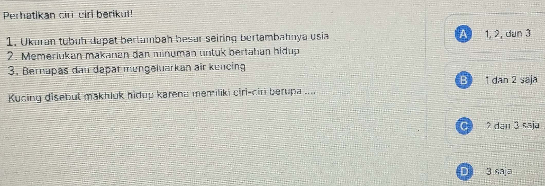 Perhatikan ciri-ciri berikut!
1. Ukuran tubuh dapat bertambah besar seiring bertambahnya usia A 1, 2, dan 3
2. Memerlukan makanan dan minuman untuk bertahan hidup
3. Bernapas dan dapat mengeluarkan air kencing
B 1 dan 2 saja
Kucing disebut makhluk hidup karena memiliki ciri-ciri berupa ....
C 2 dan 3 saja
D 3 saja