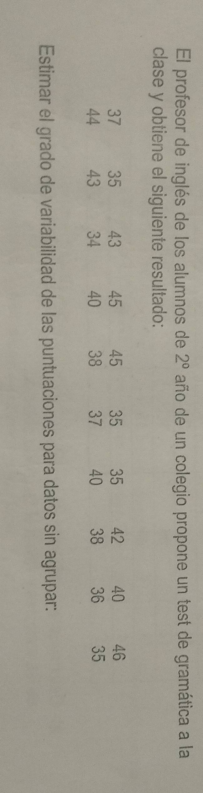 El profesor de inglés de los alumnos de 2^0 año de un colegio propone un test de gramática a la 
clase y obtiene el siguiente resultado:
37 35 43 45 45 35 35 42 40 46
44 43 34 40 38 37 40 38 36 35
Estimar el grado de variabilidad de las puntuaciones para datos sin agrupar: