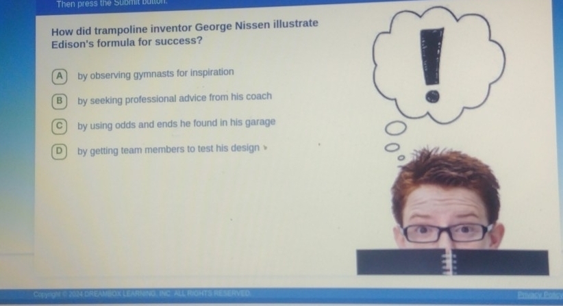 Then press the Submit button.
How did trampoline inventor George Nissen illustrate
Edison's formula for success?
A by observing gymnasts for inspiration
B by seeking professional advice from his coach
C by using odds and ends he found in his garage
D by getting team members to test his design 
Ccyright C 2024 DREAMBOX LEARNINO. INC RICHTS Privacy Potcy