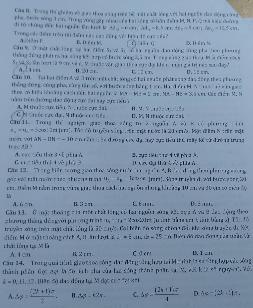 Trong thí ghiệm về giao thoa sóng trên bề mặt chất lỏng với hai nguồn đao động cùng
pha. Bước sóng 3 cm. Trong vùng gặp nhau của hai sóng có bốn điểm M, N, P, Q mà hiệu đường
đi từ chủng đến hai nguồn lần lượt là △ d_M=6cm;△ d_N=8.5cm;△ d_P=9cm;△ d_Q=10.5cm.
Trong các điểm trên thì điểm nào dao động với biên độ cực tiểu?
A.Điểm P. B. Điểm M. C. Điểm Q. D. Điểm N.
Cầu 9. Ở mặt chất lỏng, tại hai điểm S_1 và S_2 có hai nguồn dao động cùng pha theo phương
thắng đứng phát ra hai sóng kết hợp có bước sóng 2,5 cm. Trong vùng giao thoa, M là điểm cách
S_1 và S_2 lần lượt là 9 cm và d. M thuộc vận giao thoa cực đại khi d nhận giá trị nào sau đây?
A. 14 cm. B. 20 cm. C. 10 cm. D. 16 cm.
Câu 10. Tại hai điểm A và B trên mặt chất lỏng có hai nguồn phát sóng dao động theo phương
thẳng đứng, cùng pha, cùng tần số, với bước sóng bằng 1 cm. Hai điểm M, N thuộc hệ vân giao
thoa có hiệu khoảng cách đến hai nguồn là MA-MB=2cm,NA-NB=3,5cm. Các điểm M, N
nằm trên đường dao động cực đại hay cực tiểu ?
A. M thuộc cực tiểu, N thuộc cực đại. B. M, N thuộc cực tiểu.
C. M thuộc cực đại, N thuộc cực tiểu. D. M, N thuộc cực đại.
Câu 11. Trong thí nghiệm giao thoa sóng từ 2 nguốn A và B có phương trình
u_A=u_B=5cos 10π t (cm). Tốc độ truyền sóng trên mặt nước là 20 cm/s. Một điểm N trên mặt
nước với AN-BN=-10 cm nằm trên đường cực đại hay cực tiểu thứ mấy kể từ đường trung
trực AB ?
A. cực tiểu thứ 3 về phía A. B. cực tiểu thứ 4 về phía A.
C. cực tiểu thứ 4 về phía B. D. ực đại thứ 4 về phía A.
Câu 12. Trong hiện tượng giao thoa sóng nước, hai nguồn A, B dao động theo phương vuông
góc với mặt nước theo phương trình u_A=u_B=3cos omega t (mm). Sóng truyền đi với bước sóng 20
cm. Điểm M nằm trong vùng giao thoa cách hai nguồn những khoảng 10 cm và 30 cm có biên độ
là
A. 6 cm. B. 3 cm. C. 6 mm. D. 3 mm.
Câu 13. Ở mặt thoáng của một chất lỏng có hai nguồn sóng kết hợp A và B dao động theo
phương thẳng đứngvới phương trình u_A=u_B=2cos 20π t (u tính bằng cm, t tính bằng s). Tốc độ
truyền sóng trên mặt chất lỏng là 50 cm/s. Coi biên độ sóng không đổi khi sóng truyền đi. Xét
điểm M ở mặt thoáng cách A, B lần lượt là d_1=5cm,d_2=25cm. Biên độ dao động của phần tử
chất lỏng tại M là
A. 4 cm. B. 2 cm. C. 0 cm. D. 1 cm.
Câu 14. Trong quá trình giao thoa sóng, dao động tổng hợp tại M chính là sự tồng hợp các sóng
thành phần. Gọi △ varphi là độ lệch pha của hai sóng thành phần tại M, với k là số nguyên). Với
k=0,± 1,± 2.  Biên độ dao động tại M đạt cực đại khi
A. △ varphi = ((2k+1)π )/2 . B. △ varphi =k2π . C. △ varphi = ((2k+1)π )/4  D. △ varphi =(2k+1)π .