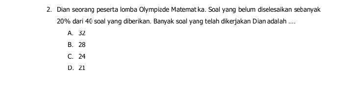 Dian seorang peserta lomba Olympiade Matematka. Soal yang belum diselesaikan sebanyak
20% dari 40 soal yang diberikan. Banyak soal yang telah dikerjakan Dian adalah ....
A. 32
B. 28
C. 24
D. 21