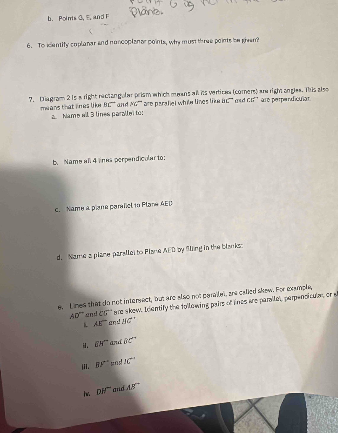 Points G, E, and F
6. To identify coplanar and noncoplanar points, why must three points be given? 
7. Diagram 2 is a right rectangular prism which means all its vertices (corners) are right angles. This also 
means that lines like BC^(rightarrow) and FG^(rightarrow) are parallel while lines like BC^(rightarrow) and CG^(rightarrow) are perpendicular. 
a. Name all 3 lines parallel to: 
b. Name all 4 lines perpendicular to: 
c. Name a plane parallel to Plane AED
d. Name a plane parallel to Plane AED by filling in the blanks: 
e. Lines that do not intersect, but are also not parallel, are called skew. For example,
AD^(rightarrow) and CG^(rightarrow) are skew. Identify the following pairs of lines are parallel, perpendicular, or s 
i. AE^(rightarrow) and HG^(rightarrow)
ii. EH^(rightarrow) and BC^(rightarrow)
iii. BF^(rightarrow) and IC^(rightarrow)
iv. DH^(rightarrow) and AB^(rightarrow)