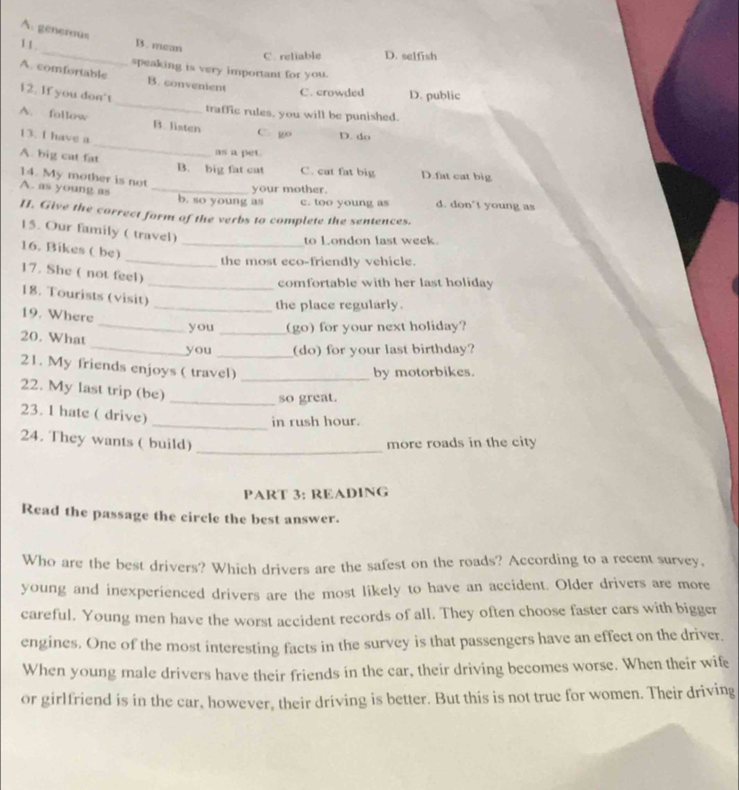 A. génerous
1 1. _B. mem D. selfish
C. reliable
speaking is very important for you.
A. comfortable B. convenient
_
12. If you don't
C. crowded D. public
traffic rules, you will be punished.
_
A. follow B. listen C. go D. do
13. I have a
A. big cat fat
as a pet
B. big fat cat C. cat fat big D.fat cat big
14. My mother is not
your mother.
A. as young as _b. so young as c. too young as d. don't young as
H. Give the correct form of the verbs to complete the sentences.
15. Our family ( travel)
_to London fast week.
16. Bikes ( be)
_the most eco-friendly vehicle.
17. She ( not feel)
_comfortable with her last holiday
18. Tourists (visit)
_the place regularly.
19. Where
_you _(go) for your next holiday?
20. What
_you _(do) for your last birthday?
21. My friends enjoys ( travel)_
by motorbikes.
22. My last trip (be)
_so great.
23. 1 hate ( drive)
_in rush hour.
24. They wants ( build) _more roads in the city
PART 3: READING
Read the passage the circle the best answer.
Who are the best drivers? Which drivers are the safest on the roads? According to a recent survey,
young and inexperienced drivers are the most likely to have an accident. Older drivers are more
careful. Young men have the worst accident records of all. They often choose faster cars with bigger
engines. One of the most interesting facts in the survey is that passengers have an effect on the driver.
When young male drivers have their friends in the car, their driving becomes worse. When their wife
or girlfriend is in the car, however, their driving is better. But this is not true for women. Their driving