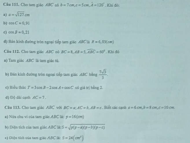 Cho tam giác ABC có b=7cm, c=5cm, hat A=120° Khí đó: 
a) a=sqrt(127)cm
b) cos Capprox 0,91
c) cos beta approx 0,21
d) Bán kính đường tròn ngoại tiếp tam giác ABC là Rapprox 6,03(cm)
Câu 112. Cho tam giác ABC có BC=8, AB=5, widehat ABC=60^5. Khi đó 
a) Tam giác ABC là tam giác tù. 
b) Bán kính đường tròn ngoại tiếp tam giác ABC bằng  7sqrt(3)/3 . 
c) Biểu thức T=3cos B-2cos A+cos C có giá trị bằng 2. 
d) Độ dài cạnh AC=7. 
Câu 113. Cho tam giác ABC với BC=a; AC=b, AB=c. Biết các cạnh a=6cm, b=8cm, c=10cm
a) Nửa chu vi của tam giác ABC là: p=16(cm)
b) Diện tích của tam giác ABC là: S=sqrt(p(p-a)(p-b)(p-c))
c) Diện tích của tam giác ABC là: S=24(cm^2)