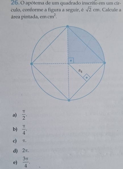 apótema de um quadrado inscrito em um cír-
culo, conforme a figura a seguir, é sqrt(2)cm. Calcule a
área pintada, em cm^2.
a)  π /2 .
b)  π /4 .
c)⩽π.
d)⩽2π.
e)  3π /4 .