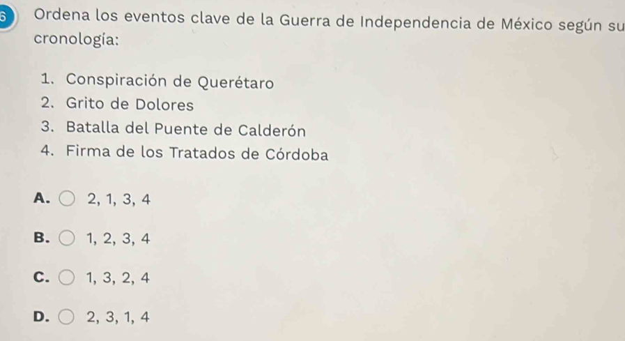 Ordena los eventos clave de la Guerra de Independencia de México según su
cronología:
1. Conspiración de Querétaro
2. Grito de Dolores
3. Batalla del Puente de Calderón
4. Firma de los Tratados de Córdoba
A. 2, 1, 3, 4
B. 1, 2, 3, 4
C. 1, 3, 2, 4
D. 2, 3, 1, 4