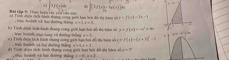 0 3 o 1
0 y 
c) ∈t 3f(x)dx d) ∈t [2f(x)-3g(x)]dx
Bài tập 5: Thực hiện các yêu cầu sau:
a) Tính diện tích hình thang cong giới hạn bởi đồ thị hàm số y=f(x)=2x-1
, trục hoành và hai đường thắng x=1,x=3.
b) Tính diện tích hình thang cong giới hạn bởi đồ thị hàm số y=f(x)=-x^2+4x
, trục hoành, trục tung và đường thẳng x=2.
c) Tính diện tích hình thang cong giới hạn bởi đồ thị hàm số y=f(x)=(x+2)^2-1
, trục hoành và hai đường thắng x=1,x=2.
d) Tính diện tích hình thang cong giới hạn bởi đồ thị hàm số y=3^x
, trục hoành và hai đường thẳng x=0,x=2.