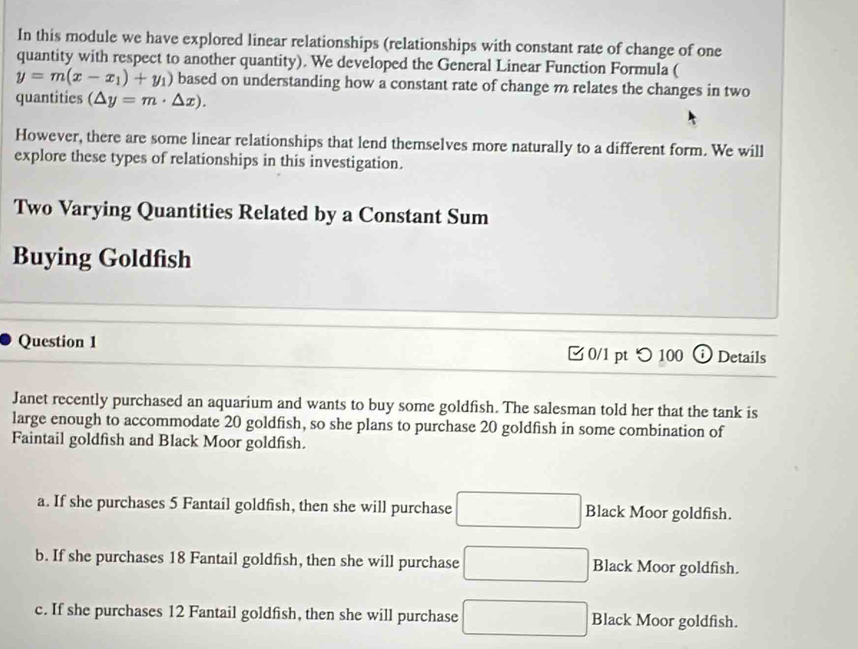 In this module we have explored linear relationships (relationships with constant rate of change of one
quantity with respect to another quantity). We developed the General Linear Function Formula (
y=m(x-x_1)+y_1) based on understanding how a constant rate of change m relates the changes in two
quantities (△ y=m· △ x). 
However, there are some linear relationships that lend themselves more naturally to a different form. We will
explore these types of relationships in this investigation.
Two Varying Quantities Related by a Constant Sum
Buying Goldfish
Question 1 0/1 pt つ 100 Details
Janet recently purchased an aquarium and wants to buy some goldfish. The salesman told her that the tank is
large enough to accommodate 20 goldfish, so she plans to purchase 20 goldfish in some combination of
Faintail goldfish and Black Moor goldfish.
a. If she purchases 5 Fantail goldfish, then she will purchase □ Black Moor goldfish.
b. If she purchases 18 Fantail goldfish, then she will purchase □ Black Moor goldfish.
c. If she purchases 12 Fantail goldfish, then she will purchase □ Black Moor goldfish.