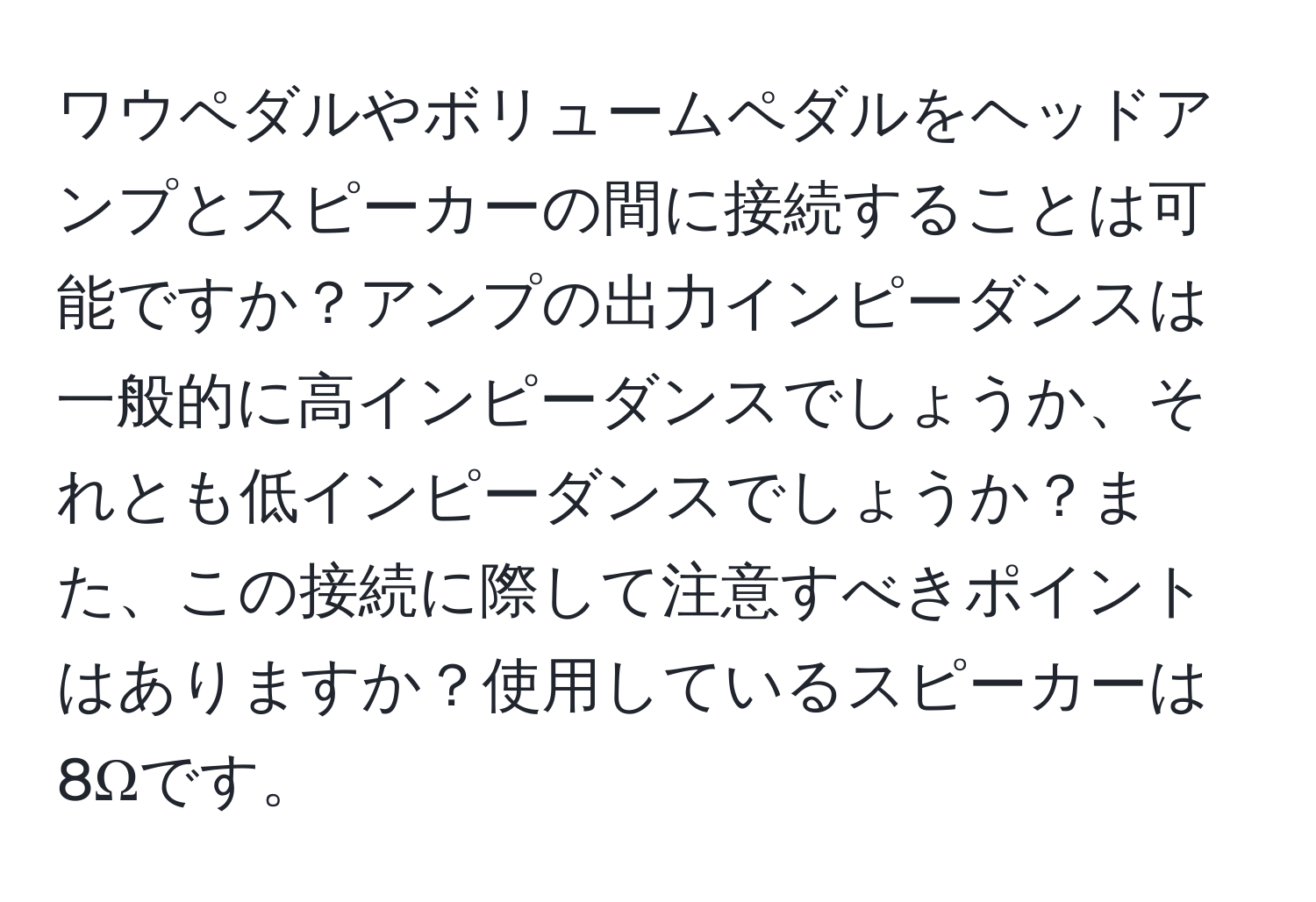 ワウペダルやボリュームペダルをヘッドアンプとスピーカーの間に接続することは可能ですか？アンプの出力インピーダンスは一般的に高インピーダンスでしょうか、それとも低インピーダンスでしょうか？また、この接続に際して注意すべきポイントはありますか？使用しているスピーカーは8Ωです。