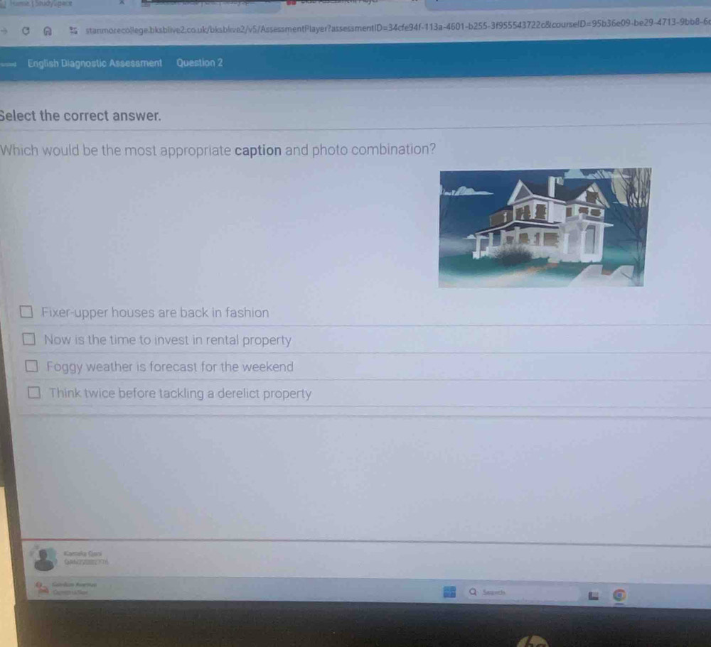 Hume fstudy Lpace
stanmorecollege.bksblive2.co.uk/bksblive2/v5/AssessmentPlayer?assessmentl D=34cfe941 f-113a-4601-b255-3f955543722c&course D=95b36e09-b e29-4713-9bb8-6
English Diagnostic Assesament Question 2
Select the correct answer.
Which would be the most appropriate caption and photo combination?
Fixer-upper houses are back in fashion
Now is the time to invest in rental property
Foggy weather is forecast for the weekend
Think twice before tackling a derelict property
Kaenaka Gara
Q T1
Gatrdiz Anrmeo Sapeth