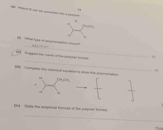 13
(g) Alkene C can be converted into a polymer
_
(1) What type of polymerisation occurs?
_
(ii) Suggest the name of the polymer formed.
[1]
[1]
(iii) Complete the chemical equation to show this polymerisation.
(iv) State the empirical formula of the polymer formed.
_
[Tota