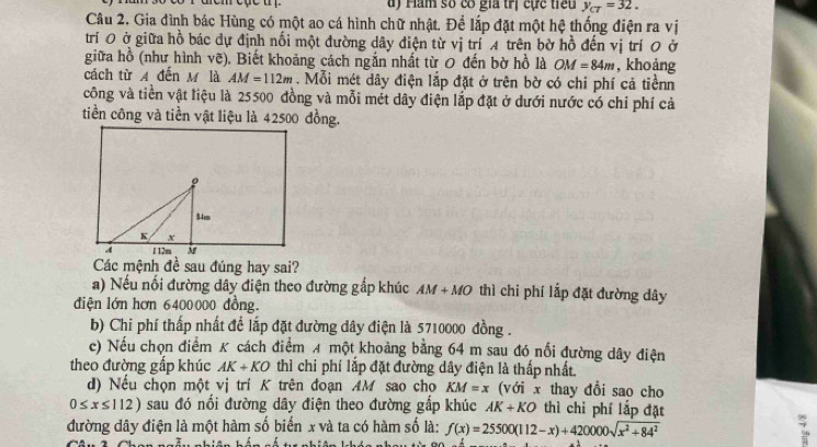 ám số có gia trị cực tiếu y_cT=32. 
Câu 2. Gia đình bác Hùng có một ao cá hình chữ nhật. Để lắp đặt một hệ thống điện ra vị
trí 0 ở giữa hồ bác dự định nổi một đường dây điện từ vị trí A trên bờ hồ đến vị trí 0 ở
giữa hồ (như hình vẽ). Biết khoảng cách ngắn nhất từ 0 đến bờ hồ là OM=84m , khoàng
cách từ A đến M là AM=112m. Mỗi mét dây điện lắp đặt ở trên bờ có chi phí cả tiềnn
công và tiền vật liệu là 25500 đồng và mỗi mét dây điện lắp đặt ở dưới nước có chi phí cả
tiền công và tiền vật liệu là 42500 đồng.
Các mệnh đề sau đúng hay sai?
a) Nếu nối đường dây điện theo đường gắp khúc AM+MO thì chi phí lắp đặt đường dây
điện lớn hơn 6400000 đồng.
b) Chi phí thấp nhất để lắp đặt đường dây điện là 5710000 đồng .
c) Nếu chọn điểm K cách điểm A một khoảng bằng 64 m sau đó nổi đường dây điện
theo đường gấp khúc AK+KO thì chi phí lắp đặt đường dây điện là thấp nhất.
d) Nếu chọn một vị trí K trên đoạn AM sao cho KM=x (với x thay đổi sao cho
0≤ x≤ 112) sau đó nổi đường dây điện theo đường gấp khúc AK+KO thì chi phí lắp đặt
đường dây điện là một hàm số biến x và ta có hàm số là: f(x)=25500(112-x)+420000sqrt(x^2+84^2)