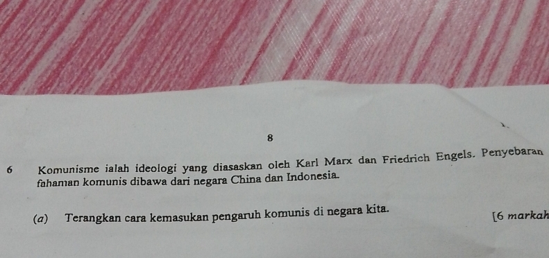 8 
6 Komunisme ialah ideologi yang diasaskan oleh Karl Marx dan Friedrich Engels. Penyebaran 
fahaman komunis dibawa dari negara China dan Indonesia. 
(σ) Terangkan cara kemasukan pengaruh komunis di negara kita. 
[6 markah