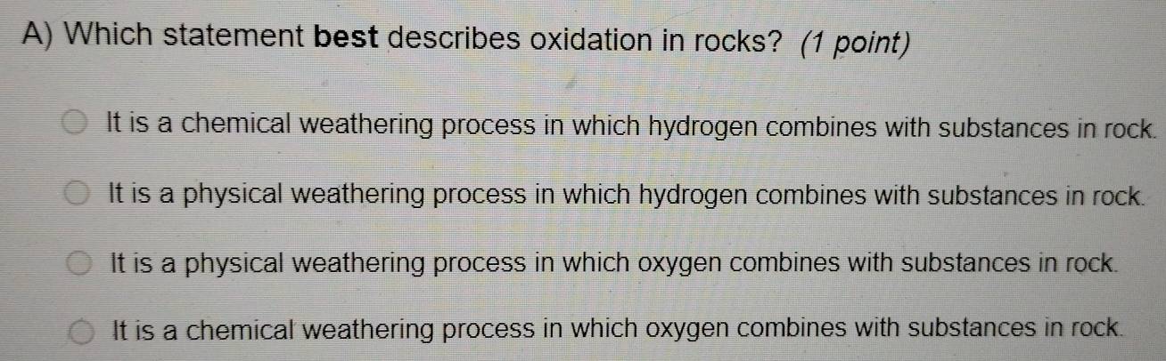 Which statement best describes oxidation in rocks? (1 point)
It is a chemical weathering process in which hydrogen combines with substances in rock.
It is a physical weathering process in which hydrogen combines with substances in rock.
It is a physical weathering process in which oxygen combines with substances in rock.
It is a chemical weathering process in which oxygen combines with substances in rock.