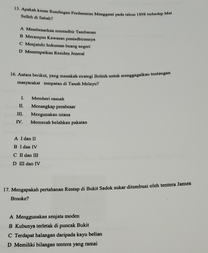 Apakah kesan Rundingan Perdamaian Menggatal pada tahun 1898 terhadap Mat
Selleh di Sabah?
A Membenarkan mentadbir Tambunan
B Merampas Kawasan pentadbirannya
C Menjatuhi hukuman buang negeri
D Menempatkan Residen Jeneral
16. Antara berikut, yang manakah strategi British untuk menggagalkan tentangan
masyarakat tempatan di Tanah Melayu?
I. Memberi rasuah
II. Menangkap pembesar
III. Mengunakan istana
IV. Memecah belahkan pakatan
A I dan II
B I dan IV
C II dan III
D III dan IV
17. Mengapakah pertahanan Rentap di Bukit Sadok sukar ditembusi oleh tentera James
Brooke?
A Menggunakan senjata moden
B Kubunya terletak di puncak Bukit
C Terdapat halangan daripada kayu belian
D Memiliki bilangan tentera yang ramai