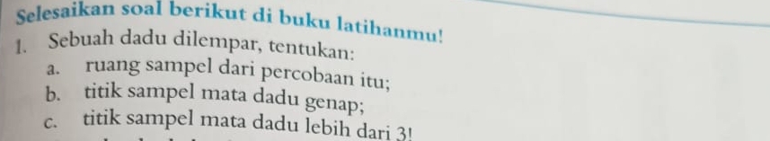 Selesaikan soal berikut di buku latihanmu! 
1. Sebuah dadu dilempar, tentukan: 
a. ruang sampel dari percobaan itu; 
b. titik sampel mata dadu genap; 
c. titik sampel mata dadu lebih dari 3!