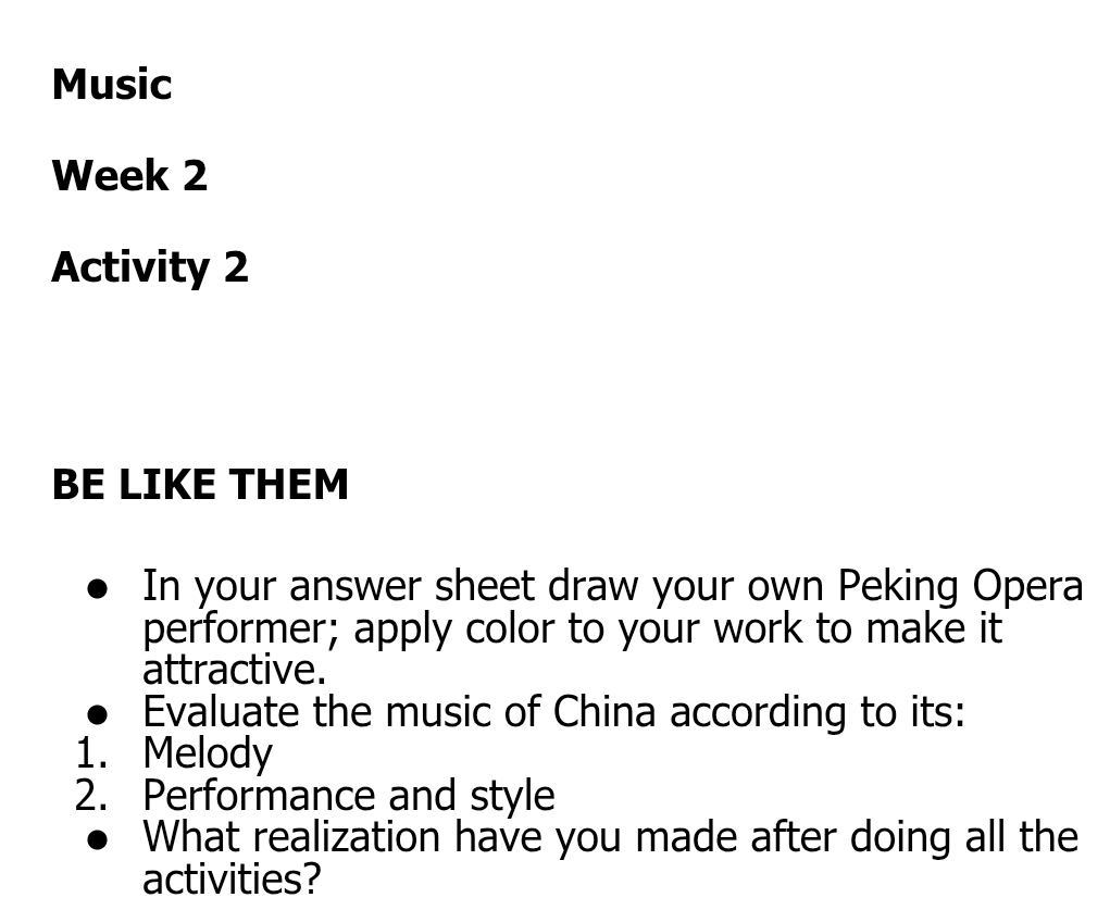 Music 
Week 2 
Activity 2 
BE LIKE THEM 
In your answer sheet draw your own Peking Opera 
performer; apply color to your work to make it 
attractive. 
Evaluate the music of China according to its: 
1. Melody 
2. Performance and style 
What realization have you made after doing all the 
activities?