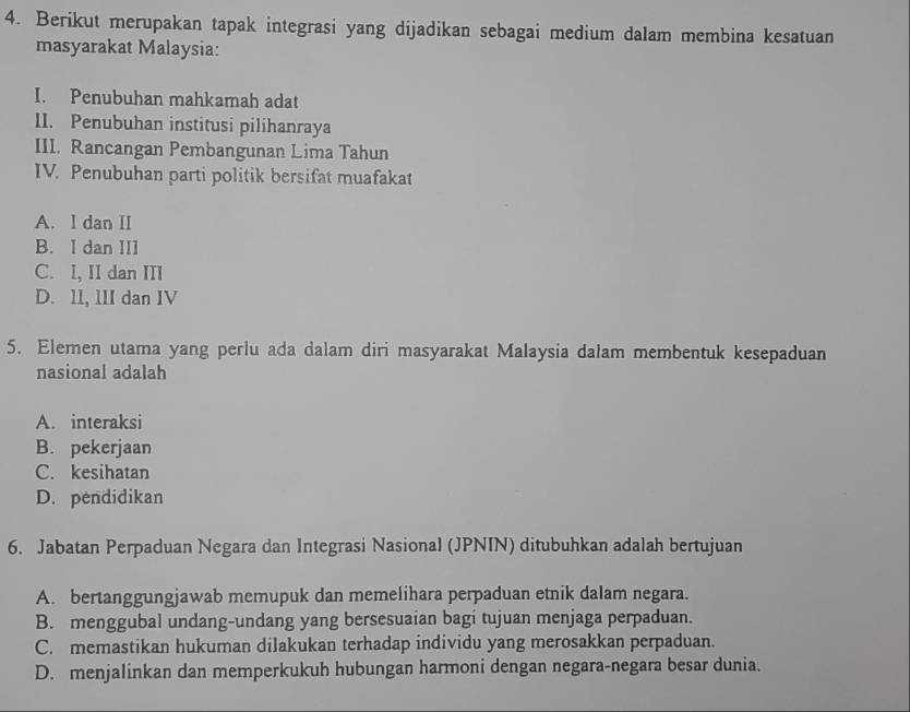 Berikut merupakan tapak integrasi yang dijadikan sebagai medium dalam membina kesatuan
masyarakat Malaysia:
I. Penubuhan mahkamah adat
II. Penubuhan institusi pilihanraya
III. Rancangan Pembangunan Lima Tahun
IV. Penubuhan parti politik bersifat muafakat
A. I dan II
B. I dan III
C. I, II dan III
D. 1l, III dan IV
5. Elemen utama yang perlu ada dalam diri masyarakat Malaysia dalam membentuk kesepaduan
nasional adalah
A. interaksi
B. pekerjaan
C. kesihatan
D. pendidikan
6. Jabatan Perpaduan Negara dan Integrasi Nasional (JPNIN) ditubuhkan adalah bertujuan
A. bertanggungjawab memupuk dan memelihara perpaduan etnik dalam negara.
B. menggubal undang-undang yang bersesuaian bagi tujuan menjaga perpaduan.
C. memastikan hukuman dilakukan terhadap individu yang merosakkan perpaduan.
D. menjalinkan dan memperkukuh hubungan harmoni dengan negara-negara besar dunia.