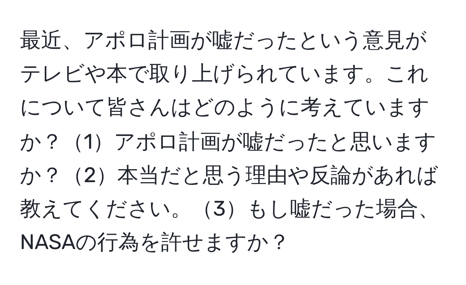 最近、アポロ計画が嘘だったという意見がテレビや本で取り上げられています。これについて皆さんはどのように考えていますか？1アポロ計画が嘘だったと思いますか？2本当だと思う理由や反論があれば教えてください。3もし嘘だった場合、NASAの行為を許せますか？