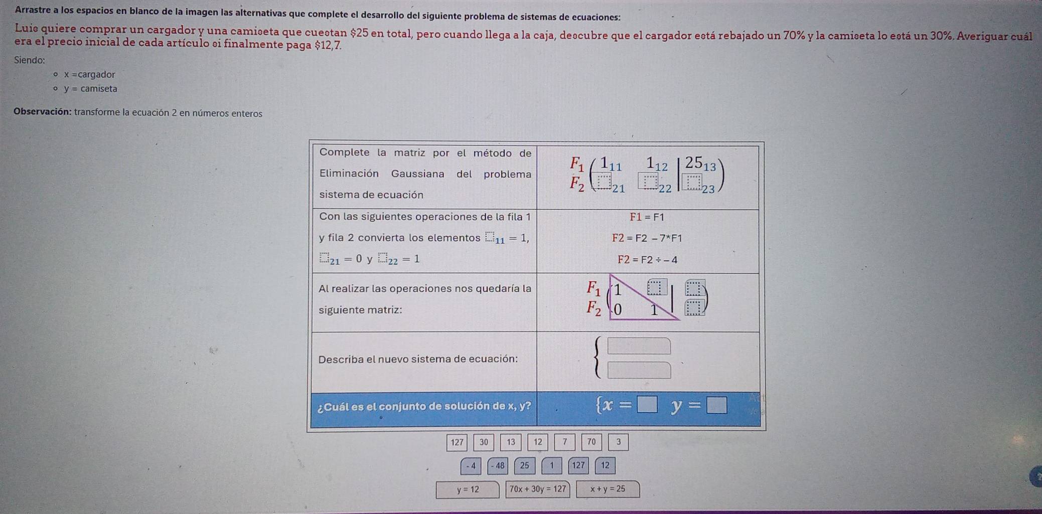 Arrastre a los espacios en blanco de la imagen las alternativas que complete el desarrollo del siguiente problema de sistemas de ecuaciones:
Luis quiere comprar un cargador y una camiseta que cuestan $25 en total, pero cuando llega a la caja, descubre que el cargador está rebajado un 70% y la camiseta lo está un 30%. Averiguar cuál
era el precio inicial de cada artículo si finalmente paga $12,7.
Siendo:
x=c cargador
y= camiseta
Observación: transforme la ecuación 2 en números enteros
- 4 48 25 1 127 12
y=12 70x+30y=127 x+y=25