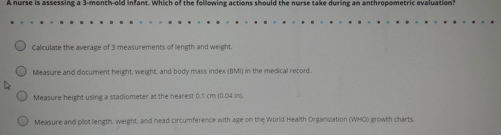 A nurse is assessing a 3-month-old infant. Which of the following actions should the nurse take during an anthropometric evaluation?
Calculate the average of 3 measurements of length and weight.
Measure and document height, weight, and body mass index (BMI) in the medical record.
Measure height using a stadiometer at the nearest 0.1 cm (0.04 in).
Measure and plot length, weight, and head circumference with age on the World Health Organization (WHO) growth charts.