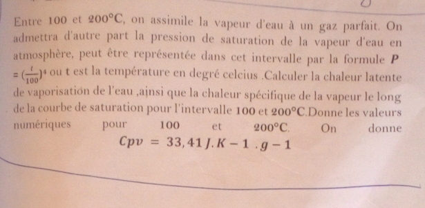 Entre 100 et 200°C 2, on assimile la vapeur d'eau à un gaz parfait. On 
admettra d'autre part la pression de saturation de la vapeur d'eau en 
atmosphère, peut être représentée dans cet intervalle par la formule P
=( t/100 )^4 ou t est la température en degré celcius .Calculer la chaleur latente 
de vaporisation de l'eau ,ajnsi que la chaleur spécifique de la vapeur le long 
de la courbe de saturation pour l'intervalle 100 et 200°C.Donne les valeurs 
numériques pour 100 et 200°C. On donne
Cpv=33, 41J.K-1.g-1